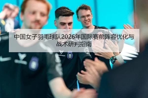 中国女子羽毛球队2026年国际赛前阵容优化与战术研判指南