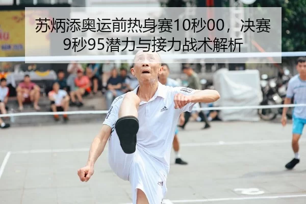 苏炳添奥运前热身赛10秒00，决赛9秒95潜力与接力战术解析